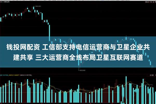 钱投网配资 工信部支持电信运营商与卫星企业共建共享 三大运营商全线布局卫星互联网赛道