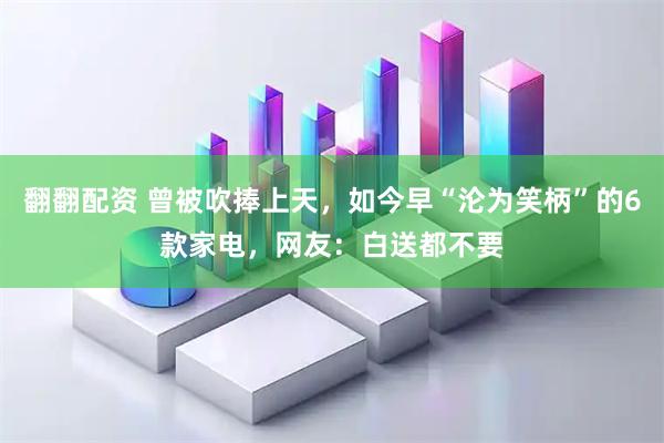 翻翻配资 曾被吹捧上天，如今早“沦为笑柄”的6款家电，网友：白送都不要
