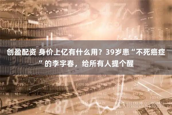 创盈配资 身价上亿有什么用？39岁患“不死癌症”的李宇春，给所有人提个醒