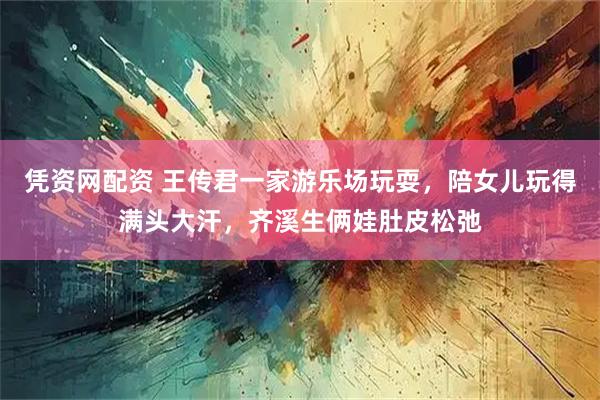 凭资网配资 王传君一家游乐场玩耍，陪女儿玩得满头大汗，齐溪生俩娃肚皮松弛