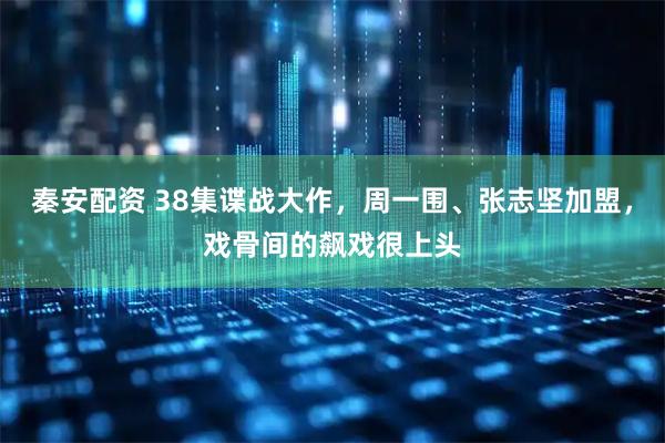 秦安配资 38集谍战大作，周一围、张志坚加盟，戏骨间的飙戏很上头