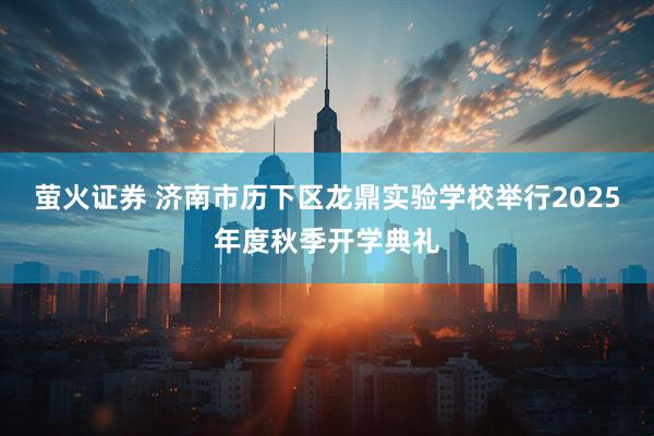 萤火证券 济南市历下区龙鼎实验学校举行2025年度秋季开学典礼