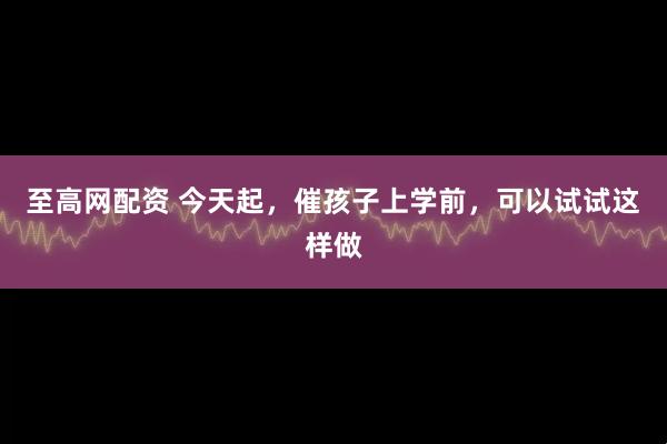 至高网配资 今天起，催孩子上学前，可以试试这样做