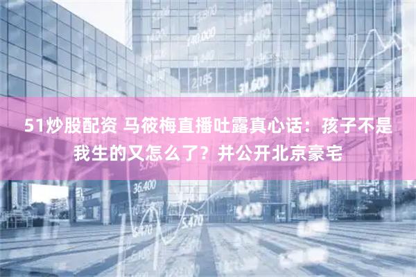 51炒股配资 马筱梅直播吐露真心话：孩子不是我生的又怎么了？并公开北京豪宅
