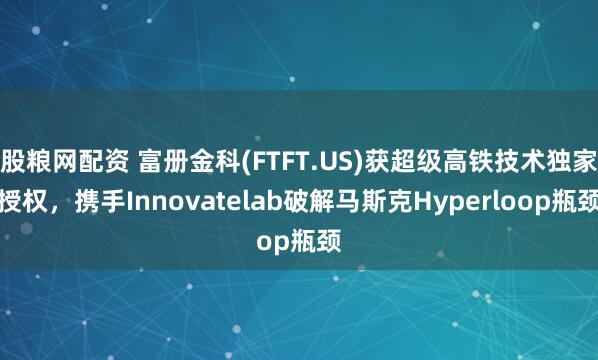 股粮网配资 富册金科(FTFT.US)获超级高铁技术独家授权，携手Innovatelab破解马斯克Hyperloop瓶颈
