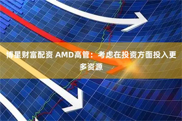 博星财富配资 AMD高管：考虑在投资方面投入更多资源