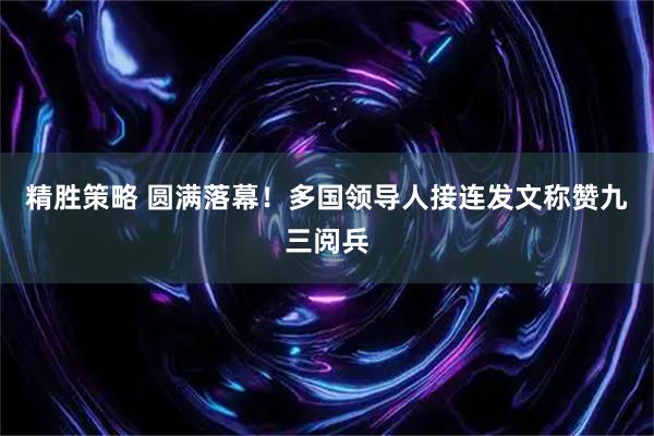 精胜策略 圆满落幕！多国领导人接连发文称赞九三阅兵