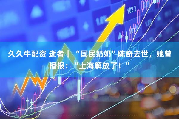 久久牛配资 逝者｜ “国民奶奶”陈奇去世，她曾播报：“上海解放了！”
