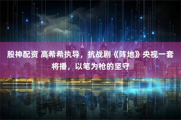 股神配资 高希希执导，抗战剧《阵地》央视一套将播，以笔为枪的坚守