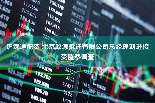 沪深通配资 北京政源拆迁有限公司总经理刘进接受监察调查