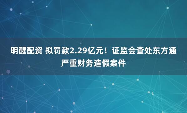 明醒配资 拟罚款2.29亿元！证监会查处东方通严重财务造假案件