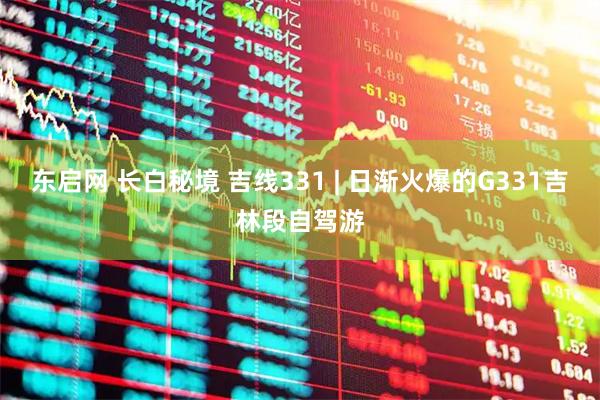 东启网 长白秘境 吉线331 | 日渐火爆的G331吉林段自驾游