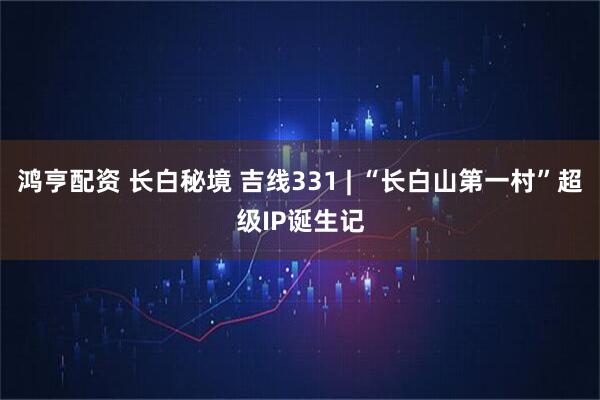 鸿亨配资 长白秘境 吉线331 | “长白山第一村”超级IP诞生记