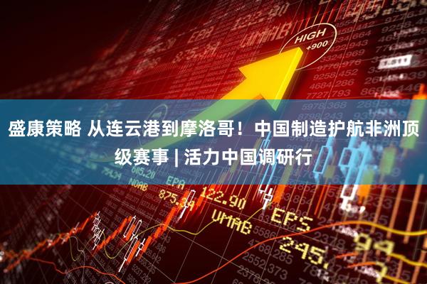 盛康策略 从连云港到摩洛哥！中国制造护航非洲顶级赛事 | 活力中国调研行