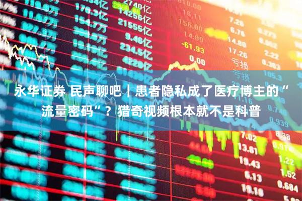 永华证券 民声聊吧｜患者隐私成了医疗博主的“流量密码”？猎奇视频根本就不是科普