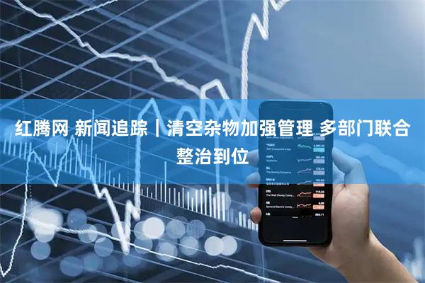 红腾网 新闻追踪｜清空杂物加强管理 多部门联合整治到位