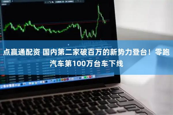 点赢通配资 国内第二家破百万的新势力登台！零跑汽车第100万台车下线