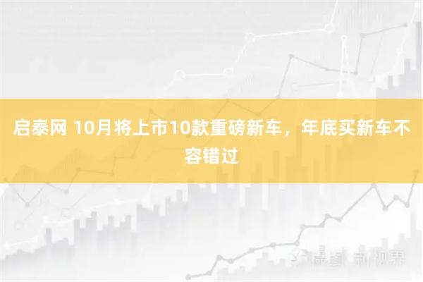 启泰网 10月将上市10款重磅新车，年底买新车不容错过