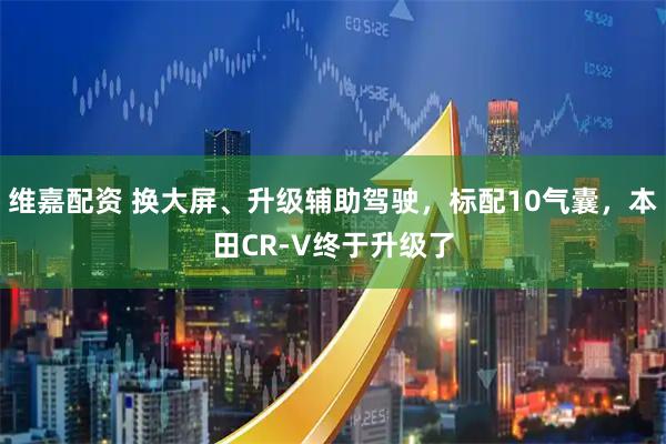 维嘉配资 换大屏、升级辅助驾驶，标配10气囊，本田CR-V终于升级了
