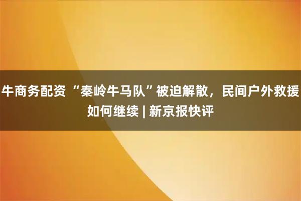 牛商务配资 “秦岭牛马队”被迫解散，民间户外救援如何继续 | 新京报快评