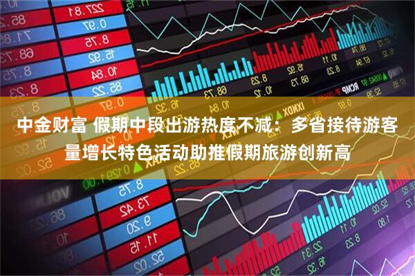 中金财富 假期中段出游热度不减：多省接待游客量增长特色活动助推假期旅游创新高
