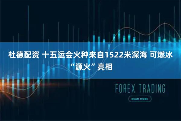杜德配资 十五运会火种来自1522米深海 可燃冰“源火”亮相
