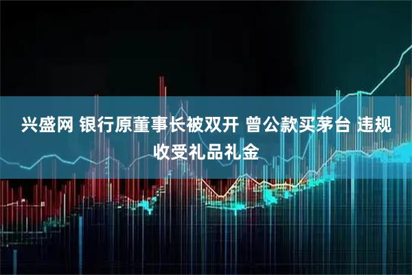兴盛网 银行原董事长被双开 曾公款买茅台 违规收受礼品礼金