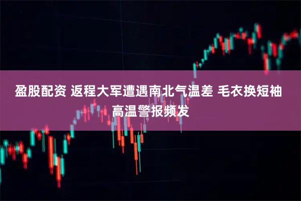 盈股配资 返程大军遭遇南北气温差 毛衣换短袖 高温警报频发