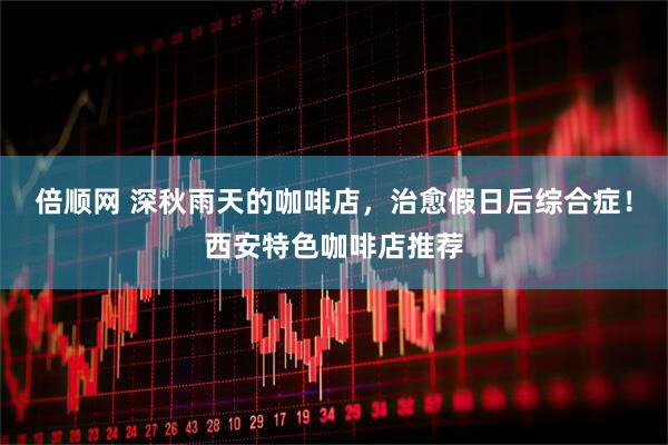 倍顺网 深秋雨天的咖啡店，治愈假日后综合症！西安特色咖啡店推荐