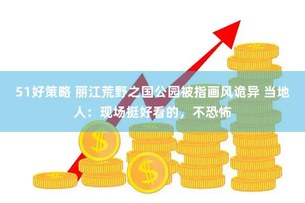 51好策略 丽江荒野之国公园被指画风诡异 当地人：现场挺好看的，不恐怖