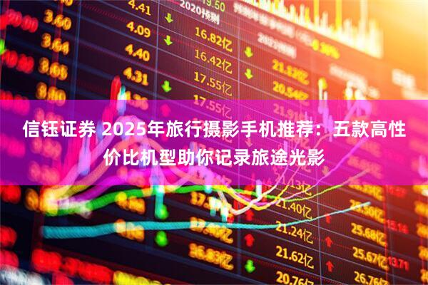 信钰证券 2025年旅行摄影手机推荐：五款高性价比机型助你记录旅途光影
