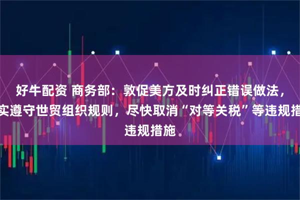 好牛配资 商务部：敦促美方及时纠正错误做法，切实遵守世贸组织规则，尽快取消“对等关税”等违规措施