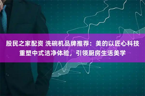 股民之家配资 洗碗机品牌推荐：美的以匠心科技重塑中式洁净体验，引领厨房生活美学