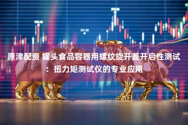原津配资 罐头食品容器用螺纹旋开盖开启性测试：扭力矩测试仪的专业应用
