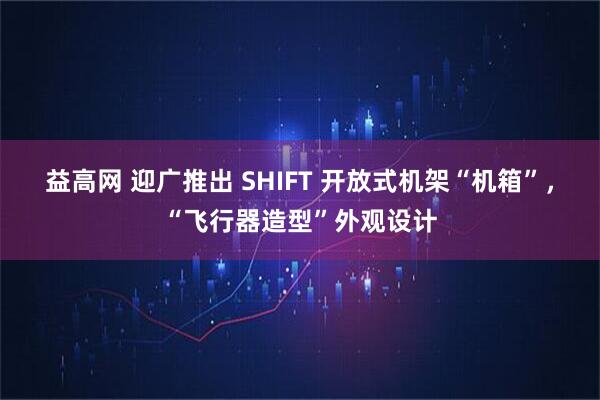益高网 迎广推出 SHIFT 开放式机架“机箱”，“飞行器造型”外观设计