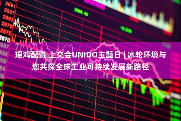 瑶鸿配资 上交会UNIDO主题日 | 冰轮环境与您共探全球工业可持续发展新路径