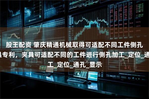 股王配资 肇庆精通机械取得可适配不同工件侧孔加工夹具专利，夹具可适配不同的工件进行侧孔加工_定位_通孔_显示