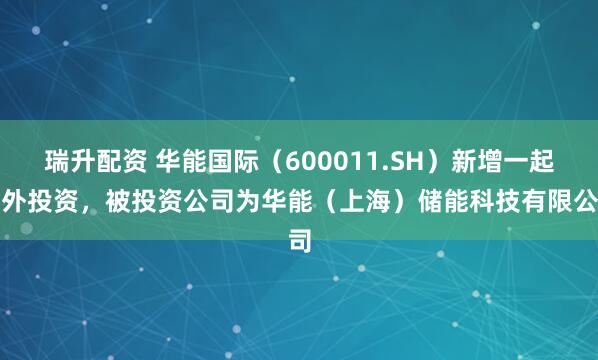 瑞升配资 华能国际（600011.SH）新增一起对外投资，被投资公司为华能（上海）储能科技有限公司