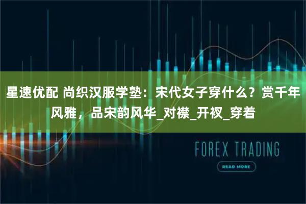 星速优配 尚织汉服学塾：宋代女子穿什么？赏千年风雅，品宋韵风华_对襟_开衩_穿着