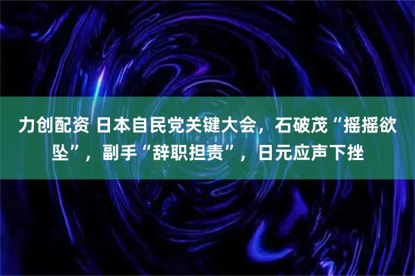 力创配资 日本自民党关键大会，石破茂“摇摇欲坠”，副手“辞职担责”，日元应声下挫