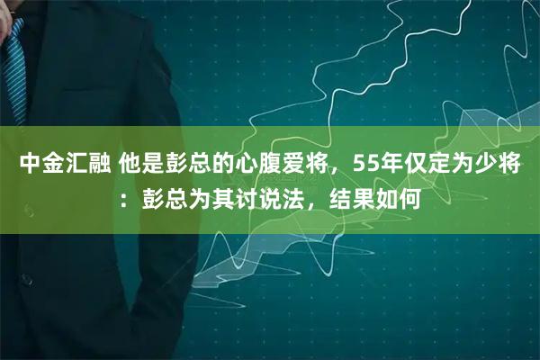 中金汇融 他是彭总的心腹爱将，55年仅定为少将：彭总为其讨说法，结果如何
