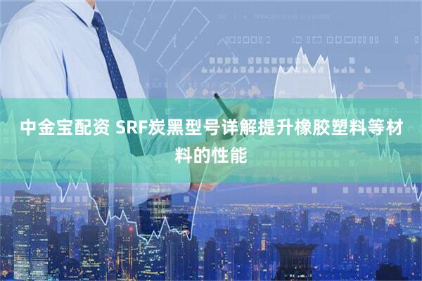 中金宝配资 SRF炭黑型号详解提升橡胶塑料等材料的性能