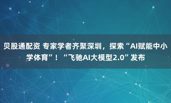 贝股通配资 专家学者齐聚深圳，探索“AI赋能中小学体育”！“飞驰AI大模型2.0”发布