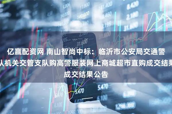 亿赢配资网 南山智尚中标：临沂市公安局交通警察支队机关交管支队购高警服装网上商城超市直购成交结果公告