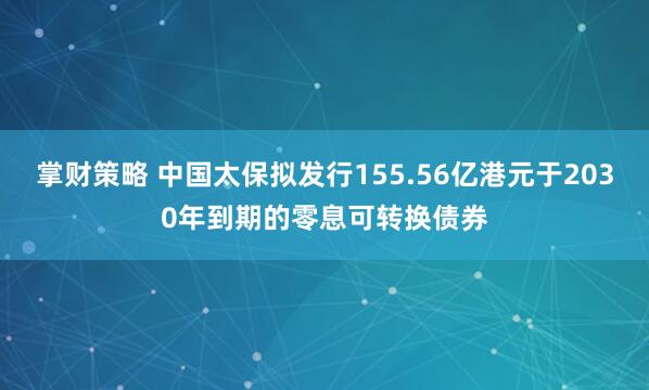 掌财策略 中国太保拟发行155.56亿港元于2030年到期的零息可转换债券