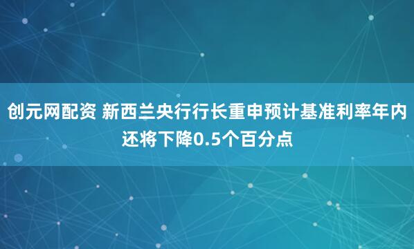 创元网配资 新西兰央行行长重申预计基准利率年内还将下降0.5个百分点