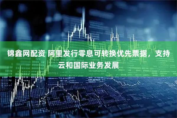 锦鑫网配资 阿里发行零息可转换优先票据，支持云和国际业务发展