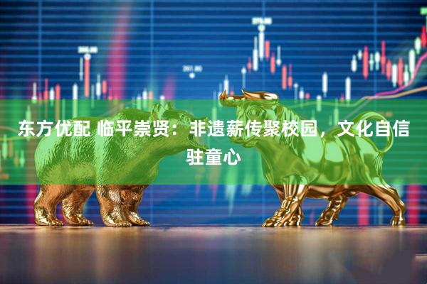 东方优配 临平崇贤：非遗薪传聚校园，文化自信驻童心