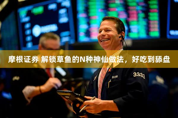 摩根证券 解锁草鱼的N种神仙做法，好吃到舔盘