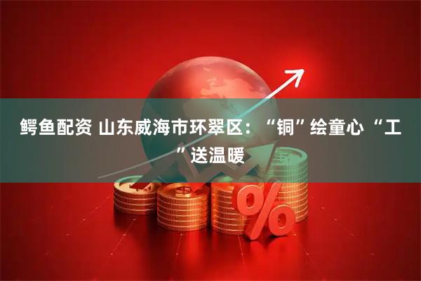 鳄鱼配资 山东威海市环翠区：“铜”绘童心 “工”送温暖